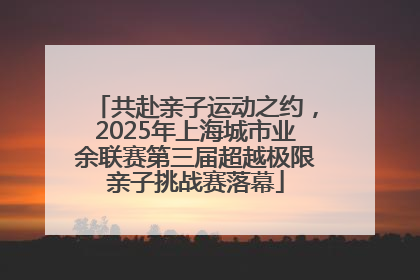 共赴亲子运动之约，2025年上海城市业余联赛第三届超越极限亲子挑战赛落幕