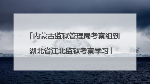 内蒙古监狱管理局考察组到湖北省江北监狱考察学习