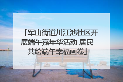 军山街道川江池社区开展端午嘉年华活动 居民共绘端午幸福画卷