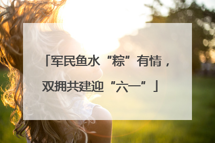 军民鱼水“粽”有情，双拥共建迎“六一”