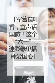 军营粽叶香，童声话国防！这个“六一”，迷彩绿里播种爱国心
