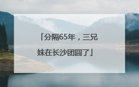 分隔65年，三兄妹在长沙团圆了
