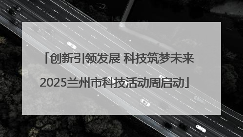 创新引领发展 科技筑梦未来 2025兰州市科技活动周启动