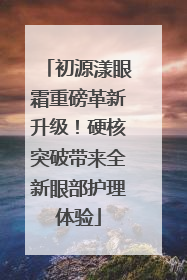 初源漾眼霜重磅革新升级！硬核突破带来全新眼部护理体验