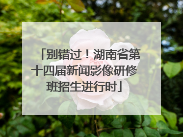 别错过！湖南省第十四届新闻影像研修班招生进行时