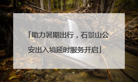 助力暑期出行，石景山公安出入境延时服务开启