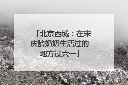 北京西城：在宋庆龄奶奶生活过的地方过六一
