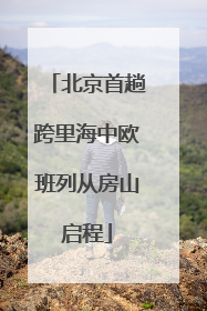 北京首趟跨里海中欧班列从房山启程