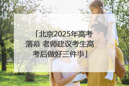 北京2025年高考落幕 老师建议考生高考后做好三件事