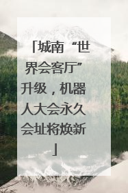 城南“世界会客厅”升级，机器人大会永久会址将焕新