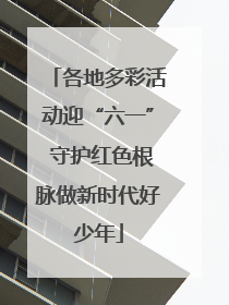 各地多彩活动迎“六一” 守护红色根脉做新时代好少年