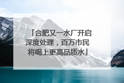 合肥又一水厂开启深度处理，百万市民将喝上更高品质水