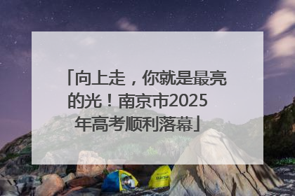 向上走，你就是最亮的光！南京市2025年高考顺利落幕