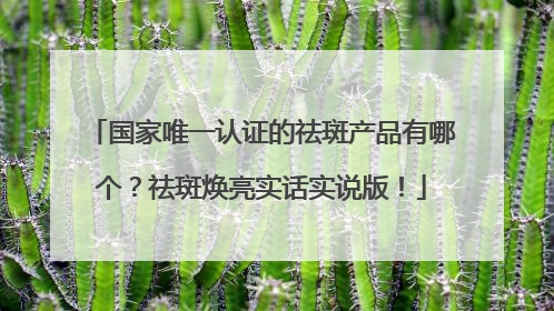 国家唯一认证的祛斑产品有哪个？祛斑焕亮实话实说版！