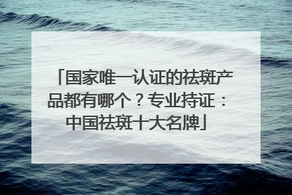 国家唯一认证的祛斑产品都有哪个？专业持证：中国祛斑十大名牌