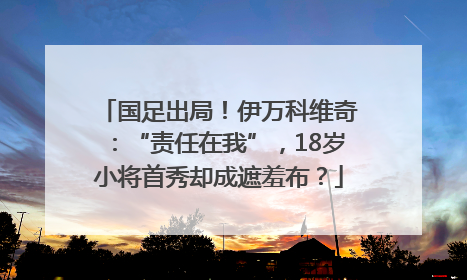 国足出局！伊万科维奇：“责任在我”，18岁小将首秀却成遮羞布？