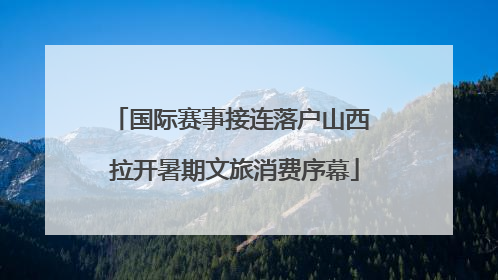 国际赛事接连落户山西 拉开暑期文旅消费序幕