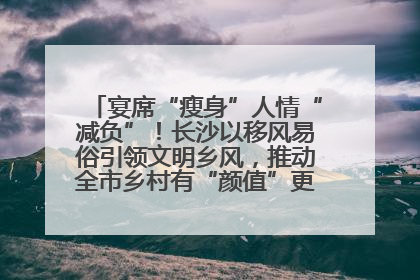 宴席“瘦身”人情“减负”！长沙以移风易俗引领文明乡风，推动全市乡村有“颜值”更显“气质”