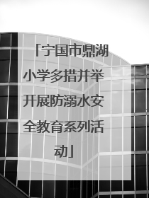 宁国市鼎湖小学多措并举开展防溺水安全教育系列活动