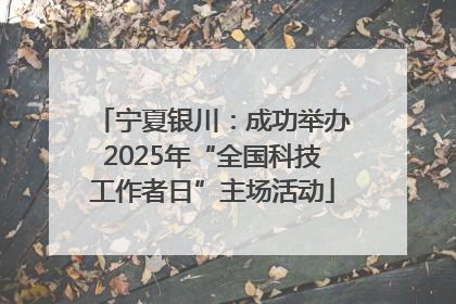 宁夏银川：成功举办2025年“全国科技工作者日”主场活动