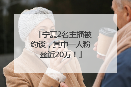 宁夏2名主播被约谈，其中一人粉丝近20万！