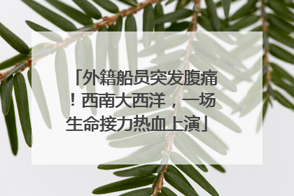 外籍船员突发腹痛！西南大西洋，一场生命接力热血上演