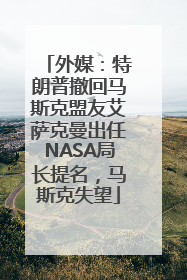 外媒：特朗普撤回马斯克盟友艾萨克曼出任NASA局长提名，马斯克失望