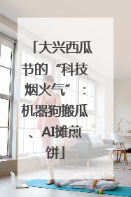 大兴西瓜节的“科技烟火气”：机器狗搬瓜、AI摊煎饼