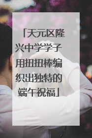 天元区隆兴中学学子用扭扭棒编织出独特的端午祝福