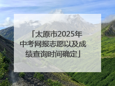 太原市2025年中考网报志愿以及成绩查询时间确定