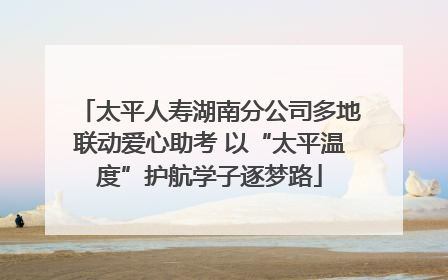 太平人寿湖南分公司多地联动爱心助考 以“太平温度”护航学子逐梦路