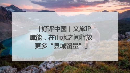 好评中国丨文旅IP赋能，在山水之间释放更多“县域留量”