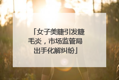 女子美睫引发睫毛炎，市场监管局出手化解纠纷