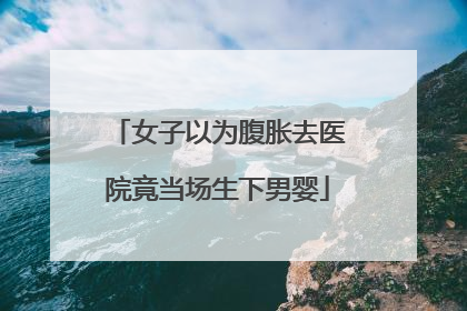 女子以为腹胀去医院竟当场生下男婴