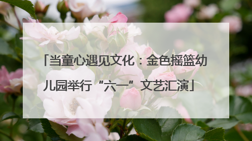 当童心遇见文化：金色摇篮幼儿园举行“六一”文艺汇演