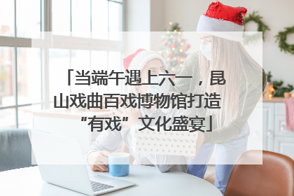 当端午遇上六一，昆山戏曲百戏博物馆打造“有戏”文化盛宴