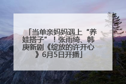 当单亲妈妈遇上“养娃搭子”！张雨绮、韩庚新剧《绽放的许开心》6月5日开播