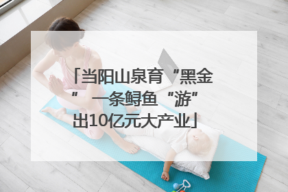 当阳山泉育“黑金” 一条鲟鱼“游”出10亿元大产业