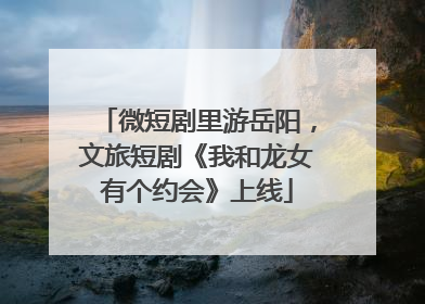 微短剧里游岳阳，文旅短剧《我和龙女有个约会》上线