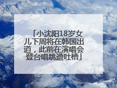 小沈阳18岁女儿下周将在韩国出道，此前在演唱会登台唱跳遭吐槽
