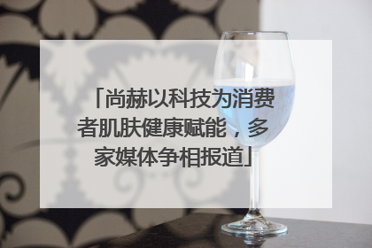 尚赫以科技为消费者肌肤健康赋能，多家媒体争相报道
