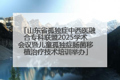 山东省孤独症中西医融合专科联盟2025学术会议暨儿童孤独症肠菌移植治疗技术培训举办