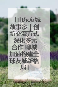 山东友城故事多｜创新交流方式 深化多元合作 聊城加速构建全球友城新格局