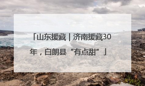 山东援藏｜济南援藏30年，白朗县“有点甜”