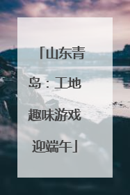 山东青岛：工地趣味游戏迎端午