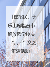 崔绍民、于乐出席临汾市解放路学校庆“六一”文艺汇演活动