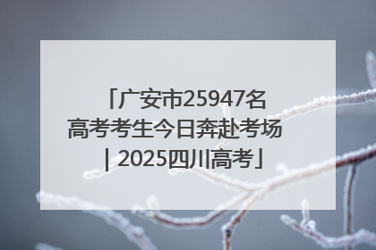 广安市25947名高考考生今日奔赴考场｜2025四川高考
