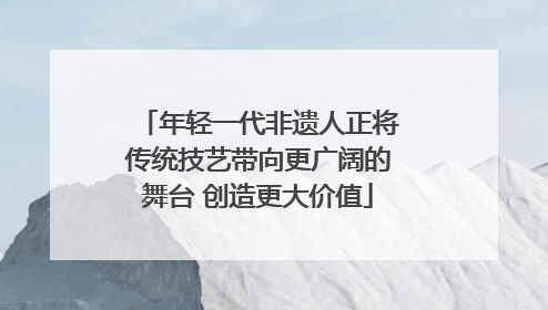 年轻一代非遗人正将传统技艺带向更广阔的舞台 创造更大价值