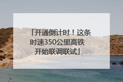 开通倒计时！这条时速350公里高铁开始联调联试