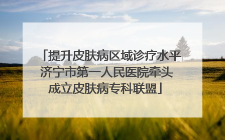 提升皮肤病区域诊疗水平 济宁市第一人民医院牵头成立皮肤病专科联盟